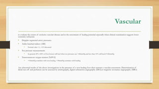 Vascular
to evaluate the extent of occlusive vascular disease and in the assessment of healing potential especially when clinical examination suggests lower
extremity ischaemia
• Doppler segmental artery pressures
• Ankle-brachial indices (ABI)
• Normal value 1.1, <0.9 abnormal
• Toe pressure measurements
• In general, 85%-100% of foot lesions will heal when toe pressures are >40mmHg and less than 10% will heal if<20mmHg
• Transcutaneous oxygen tension (TcPO2)
• <10mmHg correlates with non-healing, >30mmHg correlates with healing
Any abnormal results of the above investigations in the presence of a non-healing foot ulcer warrant a vascular assessment. Determination of
distal run-off and perfusion can be assessed by arteriography, digital subtraction angiography (DSA)or magnetic resonance angiography (MRA)
 