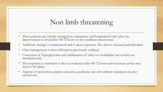 Non limb threatening
• These patients are initially managed as outpatients and hospitalized only when no
improvement is noted after 48-72 hours or the condition deteriorates.
• Antibiotic therapy is commenced and if ulcer is present. The ulcer is cleansed and debrided.
• Ulcer management is then followed as previously outlined.
• Correction of hyperglycemia and stabilization of other co-morbidities are carried out
simultaneously.
• The response to treatment is then re-evaluated after 48-72 hours and necessary action may
need to be taken.
• Aspects of prevention, patient education, podiatric care and orthotic treatment are also
carried out.
 
