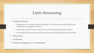 Limb threatening
• Surgical treatment
• debridement of wounds, incision & drainage of abscesses, necrotising fascitis and
amputations of gangrenous tissues
• tissues taken deep from the wound are sent for aerobic and anaerobic cultures
• osteomyelitic bones are removed and sent for microbiological culture and histology
• Wound care
• Antibiotics
• Medical management of comorbidities
 