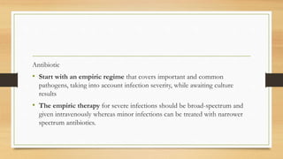 Antibiotic
• Start with an empiric regime that covers important and common
pathogens, taking into account infection severity, while awaiting culture
results
• The empiric therapy for severe infections should be broad-spectrum and
given intravenously whereas minor infections can be treated with narrower
spectrum antibiotics.
 