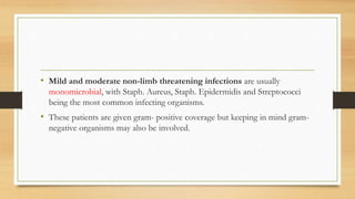 • Mild and moderate non-limb threatening infections are usually
monomicrobial, with Staph. Aureus, Staph. Epidermidis and Streptococci
being the most common infecting organisms.
• These patients are given gram- positive coverage but keeping in mind gram-
negative organisms may also be involved.
 
