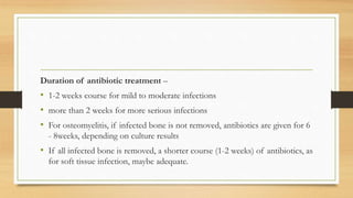 Duration of antibiotic treatment –
• 1-2 weeks course for mild to moderate infections
• more than 2 weeks for more serious infections
• For osteomyelitis, if infected bone is not removed, antibiotics are given for 6
- 8weeks, depending on culture results
• If all infected bone is removed, a shorter course (1-2 weeks) of antibiotics, as
for soft tissue infection, maybe adequate.
 
