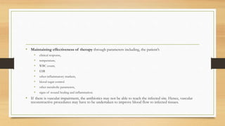 • Maintaining effectiveness of therapy through parameters including, the patient’s
• clinical response,
• temperature,
• WBC count,
• ESR
• other inflammatory markers,
• blood sugar control
• other metabolic parameters,
• signs of wound healing and inflammation.
• If there is vascular impairment, the antibiotics may not be able to reach the infected site. Hence, vascular
reconstructive procedures may have to be undertaken to improve blood flow to infected tissues.
 
