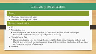 Clinical presentation
History
• Onset and progression of ulcer
• Constitutional symptoms- fever
Physical examination
• Ulcer
• Neuropathic foot
• The neuropathic foot is warm and well perfused with palpable pulses; sweating is
diminished, and the skin may be dry and prone to fissuring.
• Neuroischemic foot
• The neuroischaemic foot is a cool, pulseless foot; the skin is thin, shiny, and without hair.
There is also atrophy of the subcutaneous tissue, and intermittent claudication and rest pain
may be absent because of neuropathy
• Infected
 