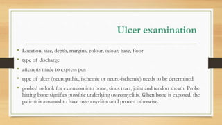 Ulcer examination
• Location, size, depth, margins, colour, odour, base, floor
• type of discharge
• attempts made to express pus
• type of ulcer (neuropathic, ischemic or neuro-ischemic) needs to be determined.
• probed to look for extension into bone, sinus tract, joint and tendon sheath. Probe
hitting bone signifies possible underlying osteomyelitis. When bone is exposed, the
patient is assumed to have osteomyelitis until proven otherwise.
 