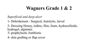 Wagners Grade 1 & 2
Superficial and deep ulcer
1- Debridement - Surgical, Autolytic, larval
2- Dressing Honey, iodine, film, foam, hydrocolloids,
hydrogel, alginates
3- prophylactic Antibiotic
4- skin grafting or flap cover
 