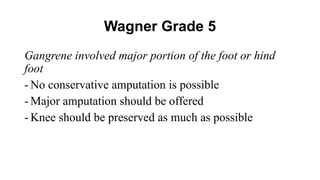 Wagner Grade 5
Gangrene involved major portion of the foot or hind
foot
- No conservative amputation is possible
- Major amputation should be offered
- Knee should be preserved as much as possible
 