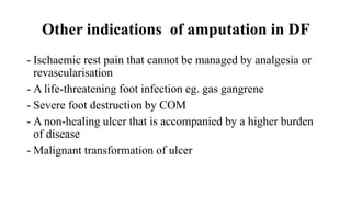 Other indications of amputation in DF
- Ischaemic rest pain that cannot be managed by analgesia or
revascularisation
- A life-threatening foot infection eg. gas gangrene
- Severe foot destruction by COM
- A non-healing ulcer that is accompanied by a higher burden
of disease
- Malignant transformation of ulcer
 