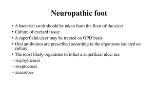 Neuropathic foot
• A bacterial swab should be taken from the floor of the ulcer
• Culture of excised tissue
• A superficial ulcer may be treated on OPD basis
• Oral antibiotics are prescribed according to the organisms isolated on
culture
• The most likely organisms to infect a superficial ulcer are
– staphylococci
– streptococci
– anaerobes
 