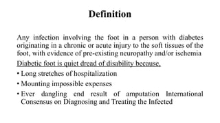 Definition
Any infection involving the foot in a person with diabetes
originating in a chronic or acute injury to the soft tissues of the
foot, with evidence of pre-existing neuropathy and/or ischemia
Diabetic foot is quiet dread of disability because,
• Long stretches of hospitalization
• Mounting impossible expenses
• Ever dangling end result of amputation International
Consensus on Diagnosing and Treating the Infected
 