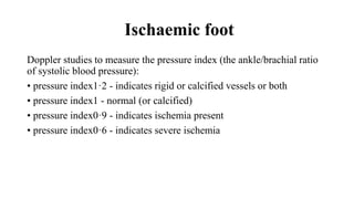 Ischaemic foot
Doppler studies to measure the pressure index (the ankle/brachial ratio
of systolic blood pressure):
• pressure index1·2 - indicates rigid or calcified vessels or both
• pressure index1 - normal (or calcified)
• pressure index0·9 - indicates ischemia present
• pressure index0·6 - indicates severe ischemia
 