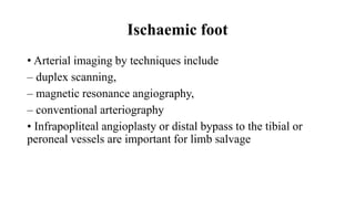 Ischaemic foot
• Arterial imaging by techniques include
– duplex scanning,
– magnetic resonance angiography,
– conventional arteriography
• Infrapopliteal angioplasty or distal bypass to the tibial or
peroneal vessels are important for limb salvage
 