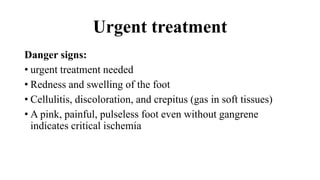 Urgent treatment
Danger signs:
• urgent treatment needed
• Redness and swelling of the foot
• Cellulitis, discoloration, and crepitus (gas in soft tissues)
• A pink, painful, pulseless foot even without gangrene
indicates critical ischemia
 