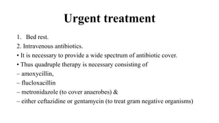 Urgent treatment
1. Bed rest.
2. Intravenous antibiotics.
• It is necessary to provide a wide spectrum of antibiotic cover.
• Thus quadruple therapy is necessary consisting of
– amoxycillin,
– flucloxacillin
– metronidazole (to cover anaerobes) &
– either ceftazidine or gentamycin (to treat gram negative organisms)
 