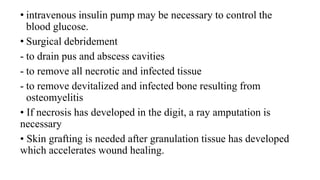 • intravenous insulin pump may be necessary to control the
blood glucose.
• Surgical debridement
- to drain pus and abscess cavities
- to remove all necrotic and infected tissue
- to remove devitalized and infected bone resulting from
osteomyelitis
• If necrosis has developed in the digit, a ray amputation is
necessary
• Skin grafting is needed after granulation tissue has developed
which accelerates wound healing.
 