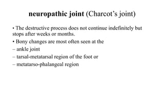 neuropathic joint (Charcot’s joint)
• The destructive process does not continue indefinitely but
stops after weeks or months.
• Bony changes are most often seen at the
– ankle joint
– tarsal-metatarsal region of the foot or
– metatarso-phalangeal region
 