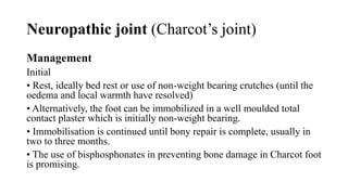 Neuropathic joint (Charcot’s joint)
Management
Initial
• Rest, ideally bed rest or use of non-weight bearing crutches (until the
oedema and local warmth have resolved)
• Alternatively, the foot can be immobilized in a well moulded total
contact plaster which is initially non-weight bearing.
• Immobilisation is continued until bony repair is complete, usually in
two to three months.
• The use of bisphosphonates in preventing bone damage in Charcot foot
is promising.
 