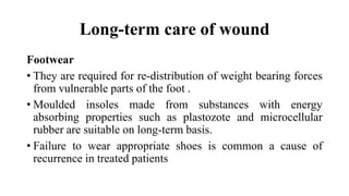Long-term care of wound
Footwear
• They are required for re-distribution of weight bearing forces
from vulnerable parts of the foot .
• Moulded insoles made from substances with energy
absorbing properties such as plastozote and microcellular
rubber are suitable on long-term basis.
• Failure to wear appropriate shoes is common a cause of
recurrence in treated patients
 