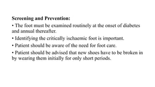 Screening and Prevention:
• The foot must be examined routinely at the onset of diabetes
and annual thereafter.
• Identifying the critically ischaemic foot is important.
• Patient should be aware of the need for foot care.
• Patient should be advised that new shoes have to be broken in
by wearing them initially for only short periods.
 