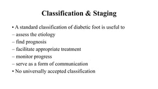 Classification & Staging
• A standard classification of diabetic foot is useful to
– assess the etiology
– find prognosis
– facilitate appropriate treatment
– monitor progress
– serve as a form of communication
• No universally accepted classification
 