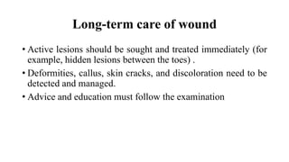 Long-term care of wound
• Active lesions should be sought and treated immediately (for
example, hidden lesions between the toes) .
• Deformities, callus, skin cracks, and discoloration need to be
detected and managed.
• Advice and education must follow the examination
 