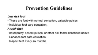 Prevention Guidelines
Low risk foot
• These are foot with normal sensation, palpable pulses
• Individual foot care education.
At risk foot
• neuropathy, absent pulses, or other risk factor described above
• Enhance foot care education.
• Inspect feet every six months
 