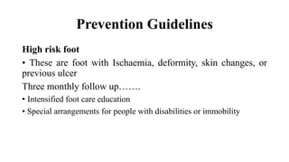 Prevention Guidelines
High risk foot
• These are foot with Ischaemia, deformity, skin changes, or
previous ulcer
Three monthly follow up…….
• Intensified foot care education
• Special arrangements for people with disabilities or immobility
 