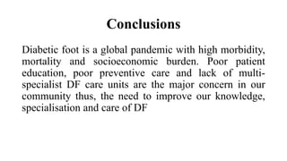 Conclusions
Diabetic foot is a global pandemic with high morbidity,
mortality and socioeconomic burden. Poor patient
education, poor preventive care and lack of multi-
specialist DF care units are the major concern in our
community thus, the need to improve our knowledge,
specialisation and care of DF
 