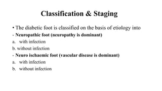 Classification & Staging
• The diabetic foot is classified on the basis of etiology into
- Neuropathic foot (neuropathy is dominant)
a. with infection
b. without infection
- Neuro ischaemic foot (vascular disease is dominant)
a. with infection
b. without infection
 
