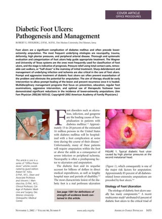 COVER ARTICLE
                                                                                               OFFICE PROCEDURES




Diabetic Foot Ulcers:
Pathogenesis and Management
ROBERT G. FRYKBERG, D.P.M., M.P.H., Des Moines University, Des Moines, Iowa

Foot ulcers are a significant complication of diabetes mellitus and often precede lower-
extremity amputation. The most frequent underlying etiologies are neuropathy, trauma,
deformity, high plantar pressures, and peripheral arterial disease. Thorough and systematic
evaluation and categorization of foot ulcers help guide appropriate treatment. The Wagner
and University of Texas systems are the ones most frequently used for classification of foot
ulcers, and the stage is indicative of prognosis. Pressure relief using total contact casts, remov-
able cast walkers, or “half shoes” is the mainstay of initial treatment. Sharp debridement and
management of underlying infection and ischemia are also critical in the care of foot ulcers.
Prompt and aggressive treatment of diabetic foot ulcers can often prevent exacerbation of
the problem and eliminate the potential for amputation. The aim of therapy should be early
intervention to allow prompt healing of the lesion and prevent recurrence once it is healed.
Multidisciplinary management programs that focus on prevention, education, regular foot
examinations, aggressive intervention, and optimal use of therapeutic footwear have
demonstrated significant reductions in the incidence of lower-extremity amputations. (Am
Fam Physician 2002;66:1655-62. Copyright© 2002 American Academy of Family Physicians.)




                                    F
                                                oot disorders such as ulcera-
                                                tion, infection, and gangrene
                                                are the leading causes of hos-
                                                pitalization in patients with
                                                diabetes mellitus.1,2 Approxi-
                                    mately 15 to 20 percent of the estimated
                                    16 million persons in the United States
                                    with diabetes mellitus will be hospital-
                                    ized with a foot complication at some
                                    time during the course of their disease.3
                                    Unfortunately, many of these patients
                                    will require amputation within the foot
                                    or above the ankle as a consequence of           FIGURE 1. Typical diabetic foot ulcer
                                    severe infection or peripheral ischemia.         caused by high plantar pressures at the
                                                                                     second metatarsal head.
This article is one in a            Neuropathy is often a predisposing fac-
series of “Office Proce-            tor to ulceration and amputation.
dures” articles coordi-                The diabetic foot and its sequelae            (Figure 1), which consequently is one of
nated by guest editors              account for billions of dollars in direct        the major risk factors for amputation.
Robert M. Yoho,
                                    medical expenditures, as well as lengthy         Approximately 85 percent of all diabetes-
D.P.M., M.S., Dean and
Associate Professor,                hospital stays and periods of disability.3,4     related lower-extremity amputations are
and Vincent J. Man-                 The most characteristic lesion of the dia-       preceded by foot ulcers.5,6
dracchia, D.P.M., M.S.,             betic foot is a mal perforans ulceration
Clinical Professor, Col-                                                             Etiology of Foot Ulceration
lege of Podiatric Medi-
                                       See page 1591 for definitions of
                                                                                        The etiology of diabetic foot ulcers usu-
cine and Surgery, Des
Moines University-                     strength-of-evidence levels con-              ally has many components.4,7 A recent
Osteopathic Medical                    tained in this article.                       multicenter study8 attributed 63 percent of
Center.                                                                              diabetic foot ulcers to the critical triad of


NOVEMBER 1, 2002 / VOLUME 66, NUMBER 9                    www.aafp.org/afp                   AMERICAN FAMILY PHYSICIAN      1655
 