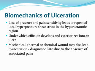 Biomechanics of Ulceration
 Loss of pressure and pain sensitivity leads to repeated
local hyperpressure shear stress in the hyperkeratotic
region
 Under which effusion develops and exteriorizes into an
ulcer
 Mechanical, thermal or chemical wound may also lead
to ulceration - diagnosed late due to the absence of
associated pain
 