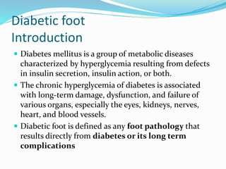 Diabetic foot
Introduction
 Diabetes mellitus is a group of metabolic diseases
characterized by hyperglycemia resulting from defects
in insulin secretion, insulin action, or both.
 The chronic hyperglycemia of diabetes is associated
with long-term damage, dysfunction, and failure of
various organs, especially the eyes, kidneys, nerves,
heart, and blood vessels.
 Diabetic foot is defined as any foot pathology that
results directly from diabetes or its long term
complications
 