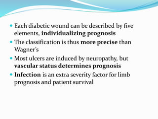  Each diabetic wound can be described by five
elements, individualizing prognosis
 The classification is thus more precise than
Wagner’s
 Most ulcers are induced by neuropathy, but
vascular status determines prognosis
 Infection is an extra severity factor for limb
prognosis and patient survival
 