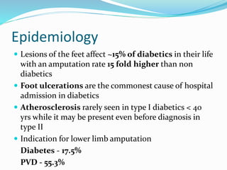 Epidemiology
 Lesions of the feet affect ~15% of diabetics in their life
with an amputation rate 15 fold higher than non
diabetics
 Foot ulcerations are the commonest cause of hospital
admission in diabetics
 Atherosclerosis rarely seen in type I diabetics < 40
yrs while it may be present even before diagnosis in
type II
 Indication for lower limb amputation
Diabetes - 17.5%
PVD - 55.3%
 