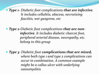 Type 1- Diabetic foot complications that are infective.
It includes cellulitis, abscess, necrotizing
fasciitis, wet gangrene, etc
 Type 2-Diabetic foot complications that are non-
infective. It includes diabetic charcot foot,
peripheral arterial disease, neuropathy, etc.
belong to this group
 Type 3- Diabetic foot complications that are mixed,
where both type 1 and type 2 complications can
occur in combination. A common example
might be a callus ulcer with underlying
osteomyelitis
 