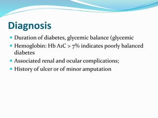 Diagnosis
 Duration of diabetes, glycemic balance (glycemic
 Hemoglobin: Hb A1C > 7% indicates poorly balanced
diabetes
 Associated renal and ocular complications;
 History of ulcer or of minor amputation
 