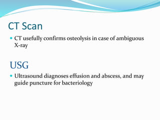CT Scan
 CT usefully confirms osteolysis in case of ambiguous
X-ray
USG
 Ultrasound diagnoses effusion and abscess, and may
guide puncture for bacteriology
 