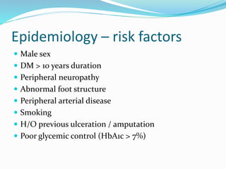 Epidemiology – risk factors
 Male sex
 DM > 10 years duration
 Peripheral neuropathy
 Abnormal foot structure
 Peripheral arterial disease
 Smoking
 H/O previous ulceration / amputation
 Poor glycemic control (HbA1c > 7%)
 