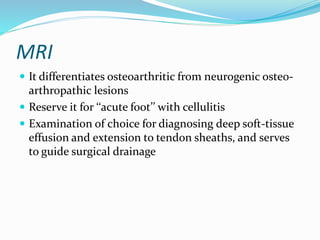 MRI
 It differentiates osteoarthritic from neurogenic osteo-
arthropathic lesions
 Reserve it for ‘‘acute foot’’ with cellulitis
 Examination of choice for diagnosing deep soft-tissue
effusion and extension to tendon sheaths, and serves
to guide surgical drainage
 