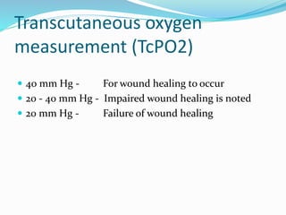 Transcutaneous oxygen
measurement (TcPO2)
 40 mm Hg - For wound healing to occur
 20 - 40 mm Hg - Impaired wound healing is noted
 20 mm Hg - Failure of wound healing
 