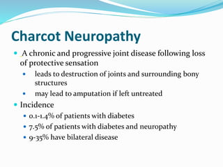 Charcot Neuropathy
 A chronic and progressive joint disease following loss
of protective sensation
 leads to destruction of joints and surrounding bony
structures
 may lead to amputation if left untreated
 Incidence
 0.1-1.4% of patients with diabetes
 7.5% of patients with diabetes and neuropathy
 9-35% have bilateral disease
 
