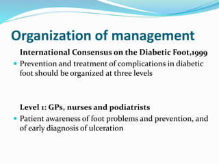 Organization of management
International Consensus on the Diabetic Foot,1999
 Prevention and treatment of complications in diabetic
foot should be organized at three levels
Level 1: GPs, nurses and podiatrists
 Patient awareness of foot problems and prevention, and
of early diagnosis of ulceration
 