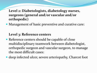 Level 2: Diabetologists, diabetology nurses,
surgeons (general and/or vascular and/or
orthopedic)
 Management of basic preventive and curative care:
Level 3: Reference centers
 Reference centers should be capable of close
multidisciplinary teamwork between diabetologist,
orthopedic surgeon and vascular surgeon, to manage
the most difficult cases:
 deep infected ulcer, severe arteriopathy, Charcot foot
 