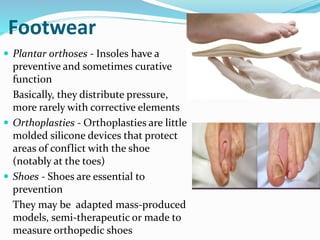 Footwear
 Plantar orthoses - Insoles have a
preventive and sometimes curative
function
Basically, they distribute pressure,
more rarely with corrective elements
 Orthoplasties - Orthoplasties are little
molded silicone devices that protect
areas of conflict with the shoe
(notably at the toes)
 Shoes - Shoes are essential to
prevention
They may be adapted mass-produced
models, semi-therapeutic or made to
measure orthopedic shoes
 