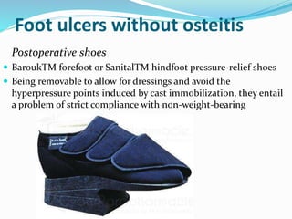 Foot ulcers without osteitis
Postoperative shoes
 BaroukTM forefoot or SanitalTM hindfoot pressure-relief shoes
 Being removable to allow for dressings and avoid the
hyperpressure points induced by cast immobilization, they entail
a problem of strict compliance with non-weight-bearing
 