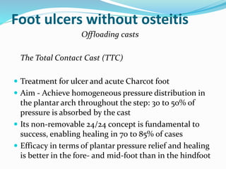 Foot ulcers without osteitis
Offloading casts
The Total Contact Cast (TTC)
 Treatment for ulcer and acute Charcot foot
 Aim - Achieve homogeneous pressure distribution in
the plantar arch throughout the step: 30 to 50% of
pressure is absorbed by the cast
 Its non-removable 24/24 concept is fundamental to
success, enabling healing in 70 to 85% of cases
 Efficacy in terms of plantar pressure relief and healing
is better in the fore- and mid-foot than in the hindfoot
 