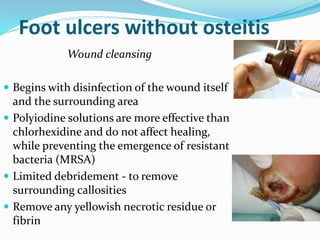 Foot ulcers without osteitis
Wound cleansing
 Begins with disinfection of the wound itself
and the surrounding area
 Polyiodine solutions are more effective than
chlorhexidine and do not affect healing,
while preventing the emergence of resistant
bacteria (MRSA)
 Limited debridement - to remove
surrounding callosities
 Remove any yellowish necrotic residue or
fibrin
 