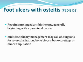 Foot ulcers with osteitis (PEDIS D3)
 Requires prolonged antibiotherapy, generally
beginning with a parenteral course
 Multidisciplinary management may call on surgeons
for revascularization, bone biopsy, bone curettage or
minor amputation
 