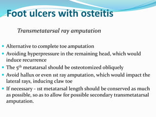 Foot ulcers with osteitis
Transmetatarsal ray amputation
 Alternative to complete toe amputation
 Avoiding hyperpressure in the remaining head, which would
induce recurrence
 The 5th metatarsal should be osteotomized obliquely
 Avoid hallux or even 1st ray amputation, which would impact the
lateral rays, inducing claw toe
 If necessary - 1st metatarsal length should be conserved as much
as possible, so as to allow for possible secondary transmetatarsal
amputation.
 