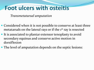 Foot ulcers with osteitis
Transmetatarsal amputation
 Considered when it is not possible to conserve at least three
metatarsals on the lateral rays or if the 1st ray is resected
 It is associated to plantar extensor tenoplasty to avoid
secondary equinus and conserve active motion in
dorsiflexion
 The level of amputation depends on the septic lesions:
 
